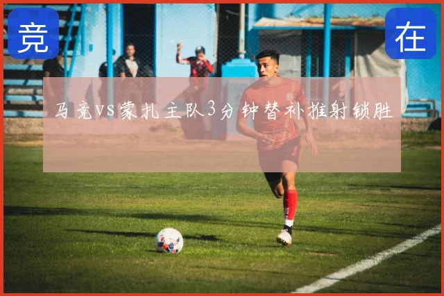 马竞vs蒙扎主队3分钟替补推射锁胜