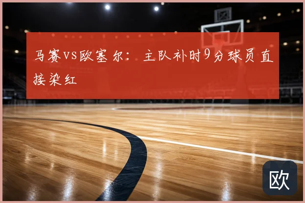 马赛vs欧塞尔:主队补时9分球员直接染红